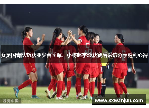 女足国青队斩获亚少赛季军，小将赵宇玲获赛后采访分享胜利心得