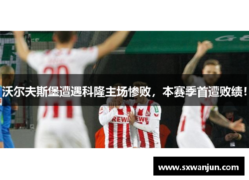 沃尔夫斯堡遭遇科隆主场惨败，本赛季首遭败绩！