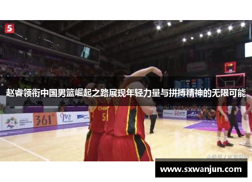 赵睿领衔中国男篮崛起之路展现年轻力量与拼搏精神的无限可能
