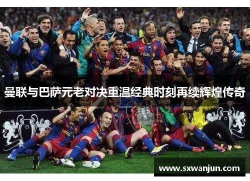 曼联与巴萨元老对决重温经典时刻再续辉煌传奇